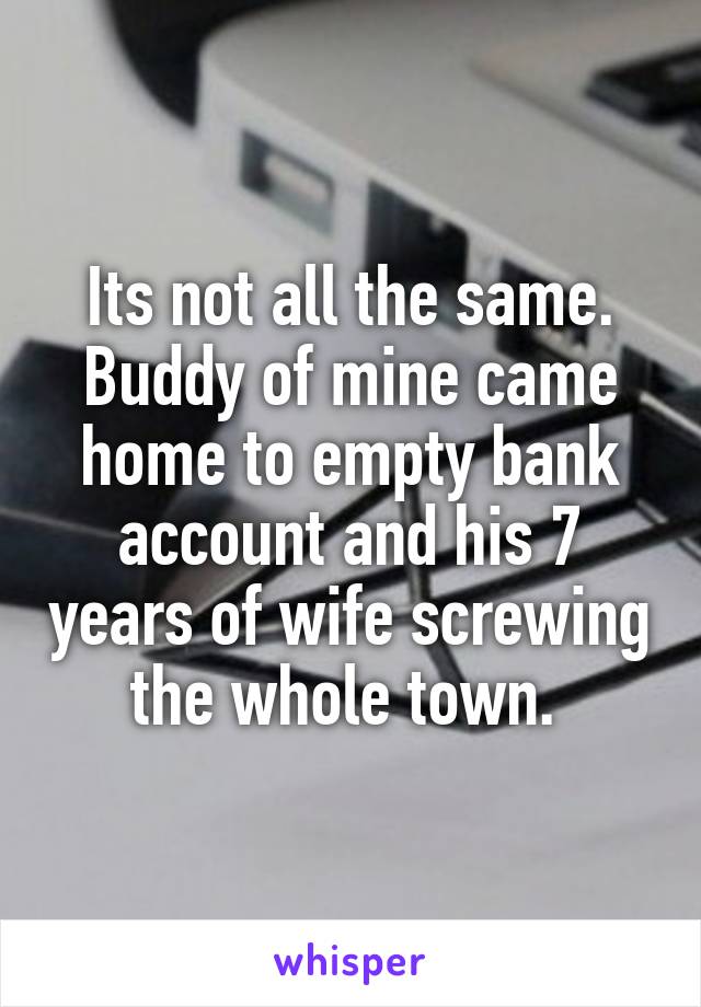 Its not all the same. Buddy of mine came home to empty bank account and his 7 years of wife screwing the whole town. 