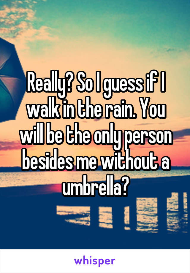Really? So I guess if I walk in the rain. You will be the only person besides me without a umbrella?