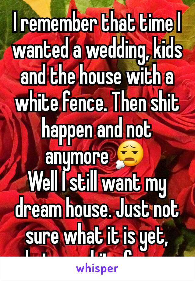 I remember that time I wanted a wedding, kids and the house with a white fence. Then shit happen and not anymore 😧 
Well I still want my dream house. Just not sure what it is yet, but no white fence.