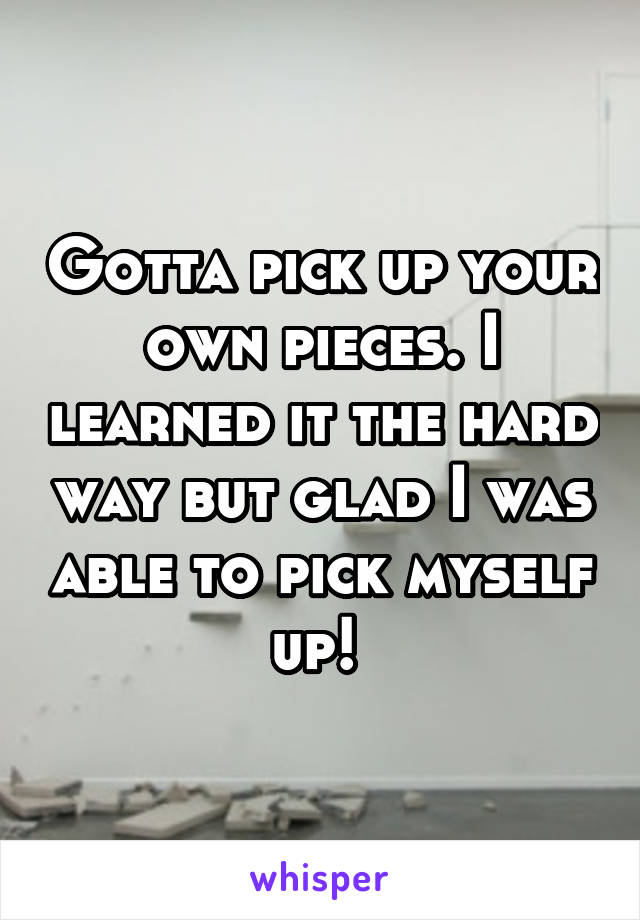 Gotta pick up your own pieces. I learned it the hard way but glad I was able to pick myself up! 
