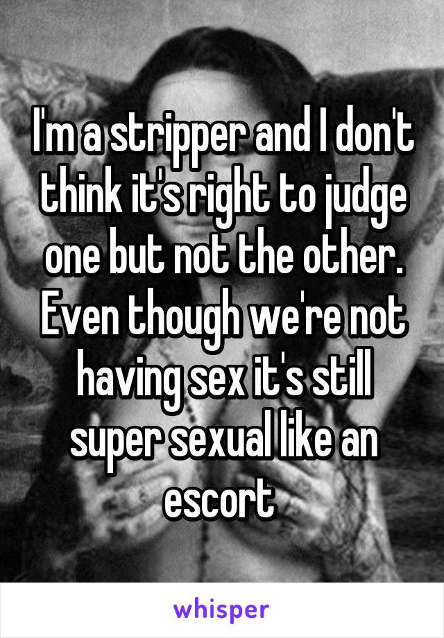 I'm a stripper and I don't think it's right to judge one but not the other. Even though we're not having sex it's still super sexual like an escort 