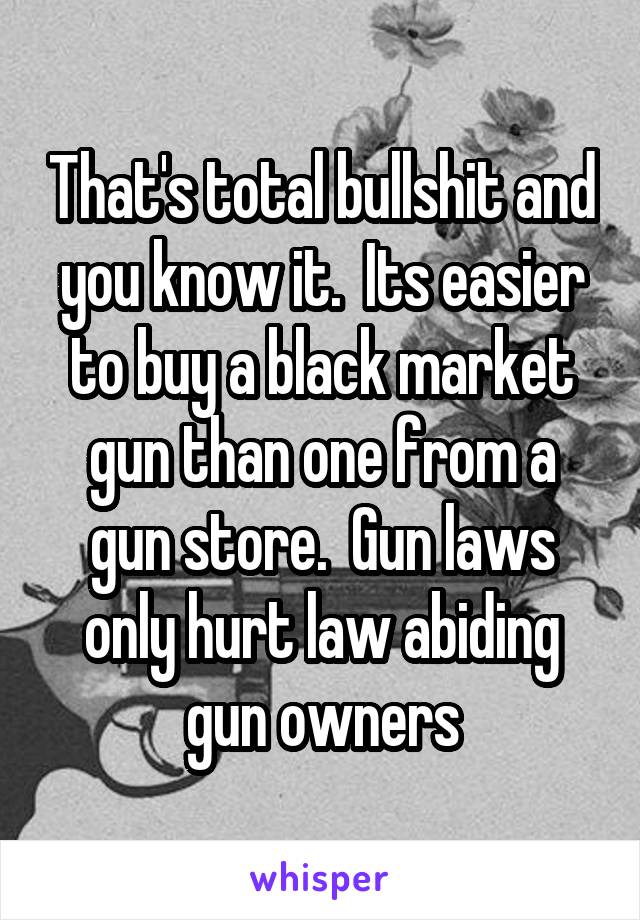 That's total bullshit and you know it.  Its easier to buy a black market gun than one from a gun store.  Gun laws only hurt law abiding gun owners