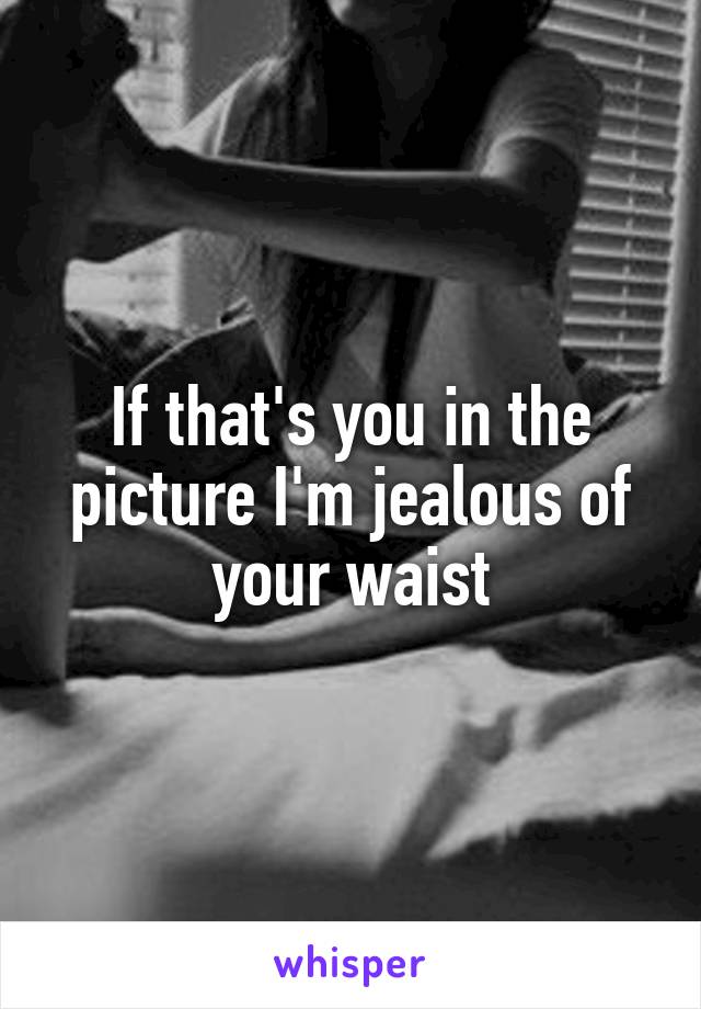 If that's you in the picture I'm jealous of your waist