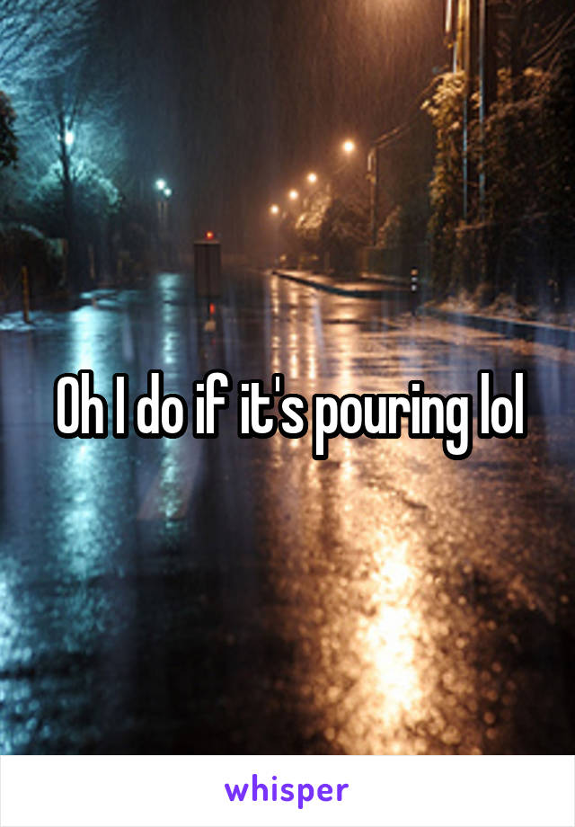 Oh I do if it's pouring lol