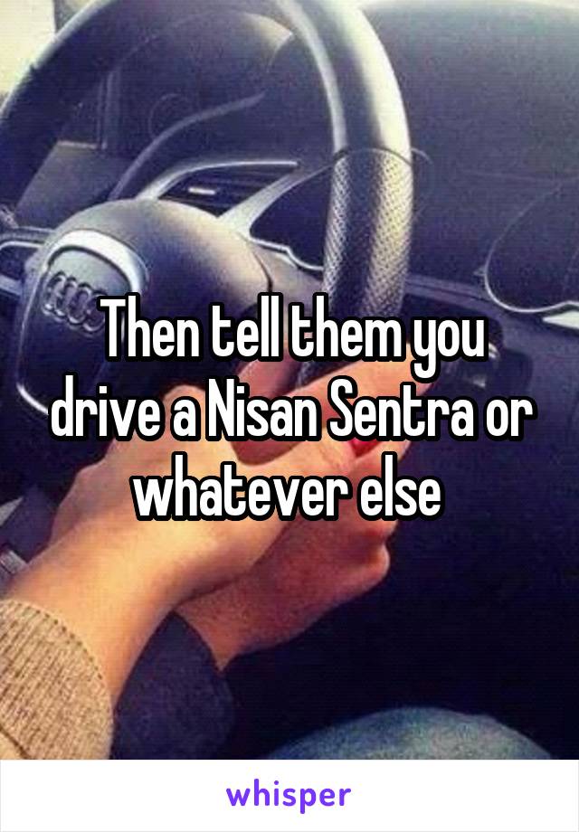 Then tell them you drive a Nisan Sentra or whatever else 