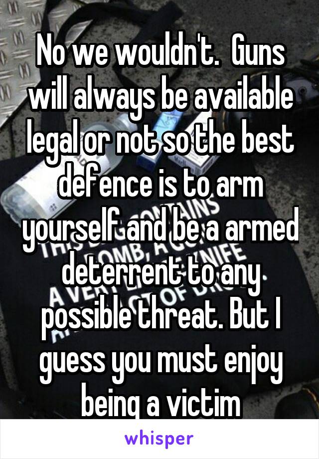 No we wouldn't.  Guns will always be available legal or not so the best defence is to arm yourself and be a armed deterrent to any possible threat. But I guess you must enjoy being a victim