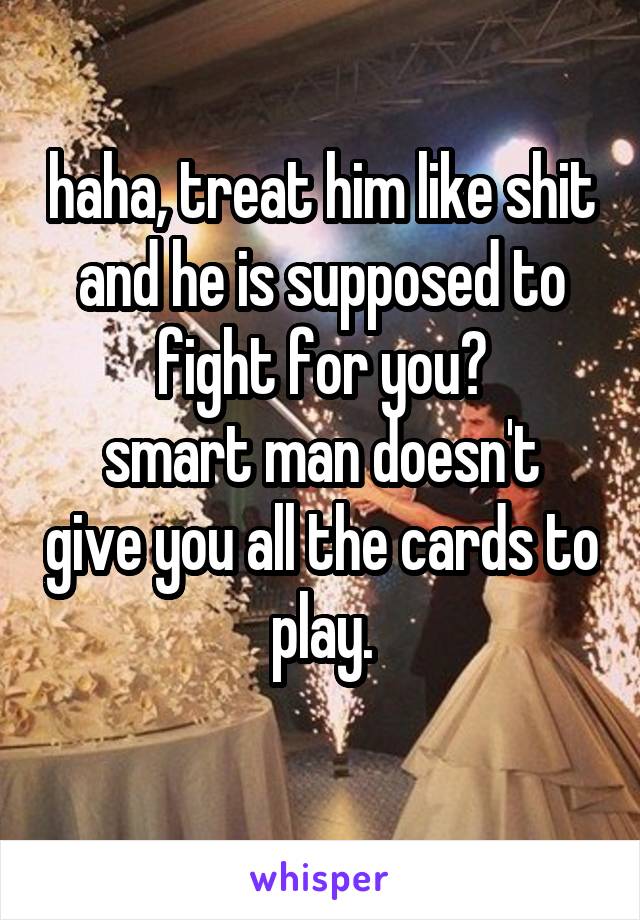 haha, treat him like shit and he is supposed to fight for you?
smart man doesn't give you all the cards to play.
