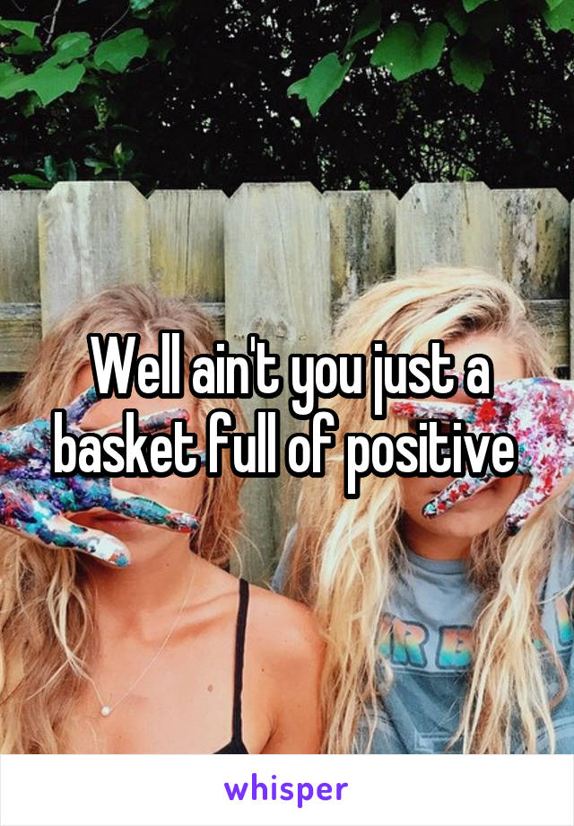 Well ain't you just a basket full of positive 