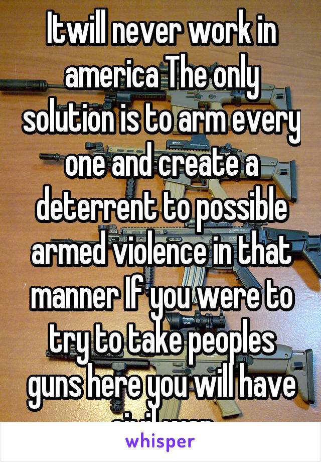 Itwill never work in america The only solution is to arm every one and create a deterrent to possible armed violence in that manner If you were to try to take peoples guns here you will have civil war