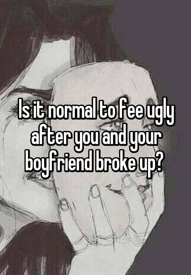 Is it normal to fee ugly after you and your boyfriend broke up? 