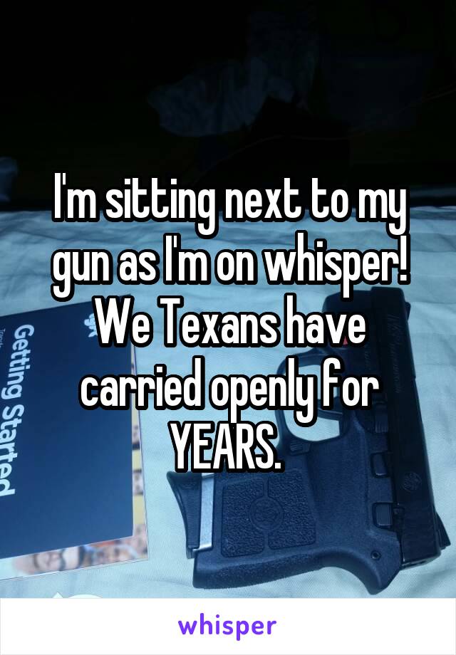 I'm sitting next to my gun as I'm on whisper! We Texans have carried openly for YEARS. 