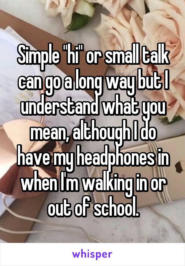Simple "hi" or small talk can go a long way but I understand what you mean, although I do have my headphones in when I'm walking in or out of school.