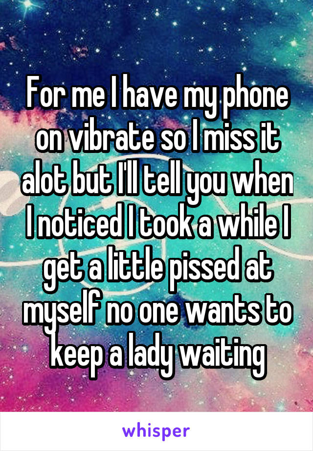 For me I have my phone on vibrate so I miss it alot but I'll tell you when I noticed I took a while I get a little pissed at myself no one wants to keep a lady waiting