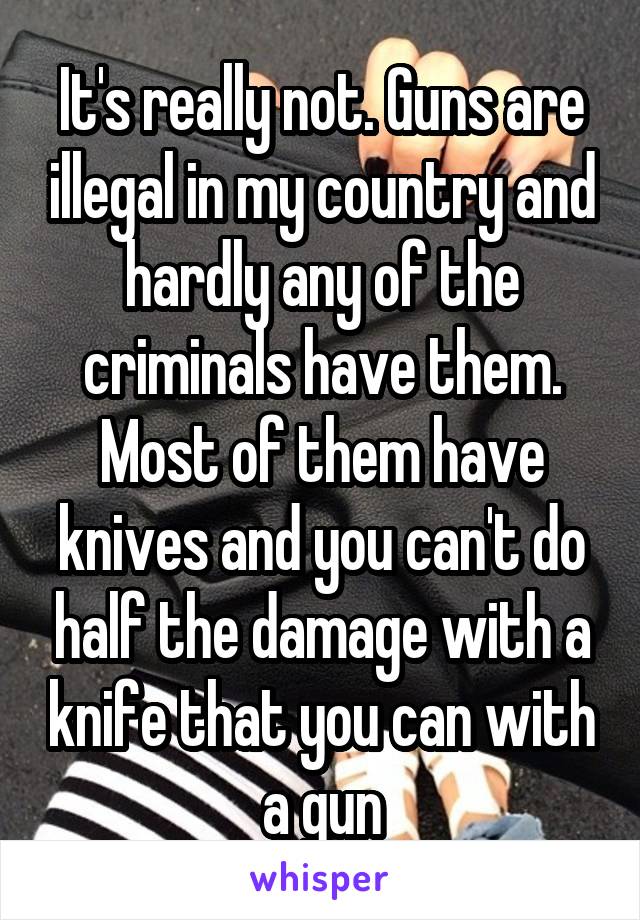 It's really not. Guns are illegal in my country and hardly any of the criminals have them. Most of them have knives and you can't do half the damage with a knife that you can with a gun