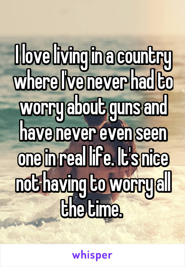 I love living in a country where I've never had to worry about guns and have never even seen one in real life. It's nice not having to worry all the time. 