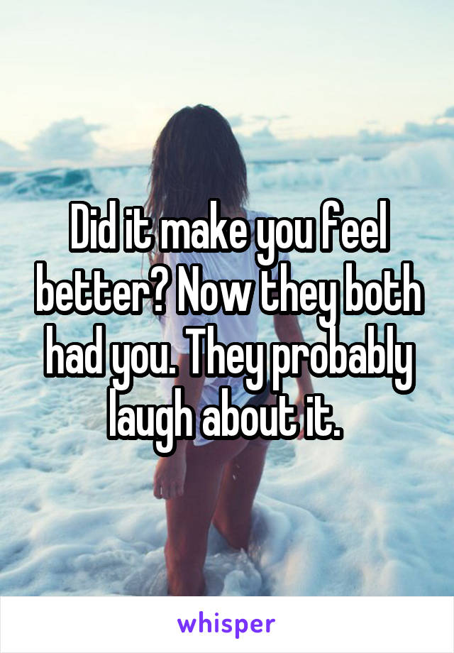 Did it make you feel better? Now they both had you. They probably laugh about it. 