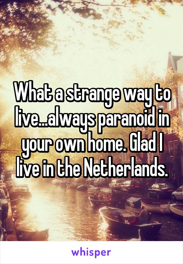 What a strange way to live...always paranoid in your own home. Glad I live in the Netherlands.