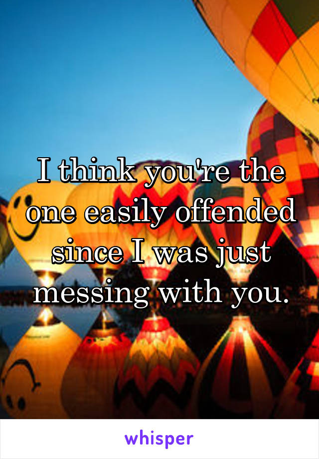 I think you're the one easily offended since I was just messing with you.