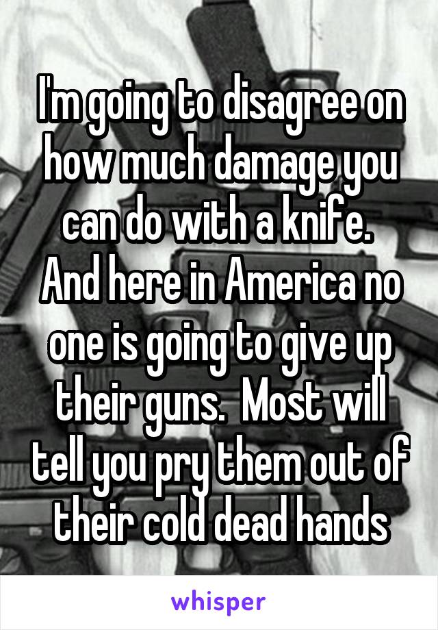 I'm going to disagree on how much damage you can do with a knife.  And here in America no one is going to give up their guns.  Most will tell you pry them out of their cold dead hands