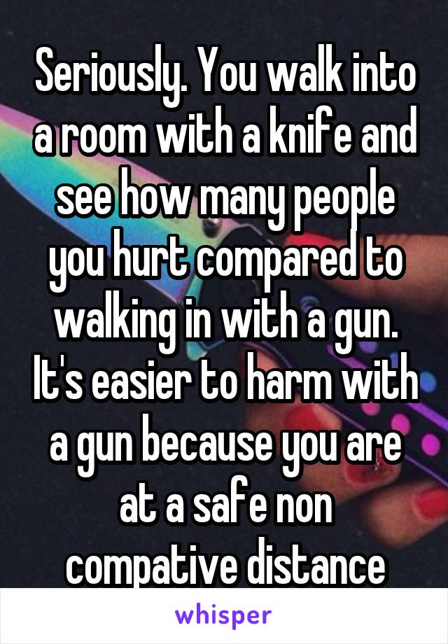 Seriously. You walk into a room with a knife and see how many people you hurt compared to walking in with a gun. It's easier to harm with a gun because you are at a safe non compative distance