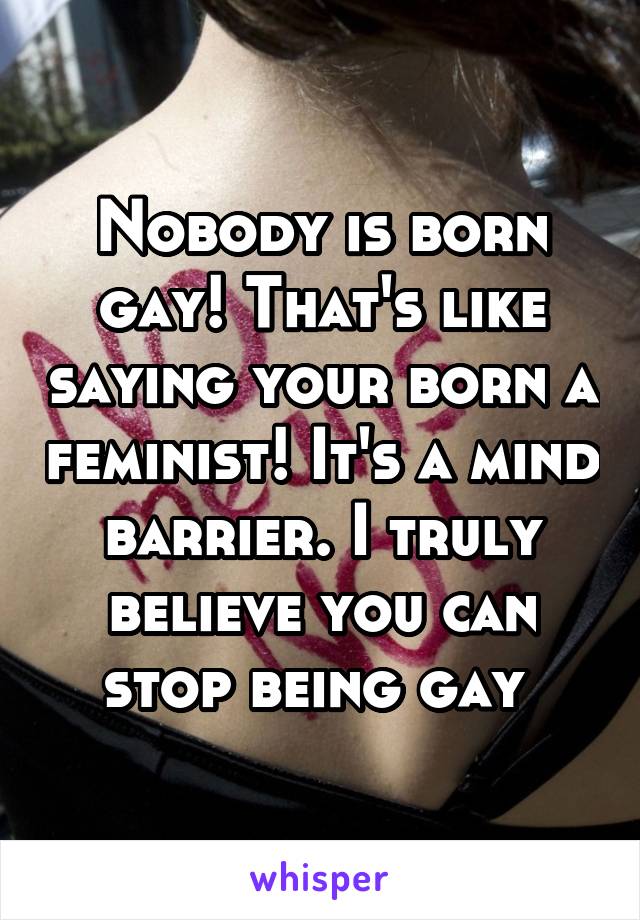 Nobody is born gay! That's like saying your born a feminist! It's a mind barrier. I truly believe you can stop being gay 