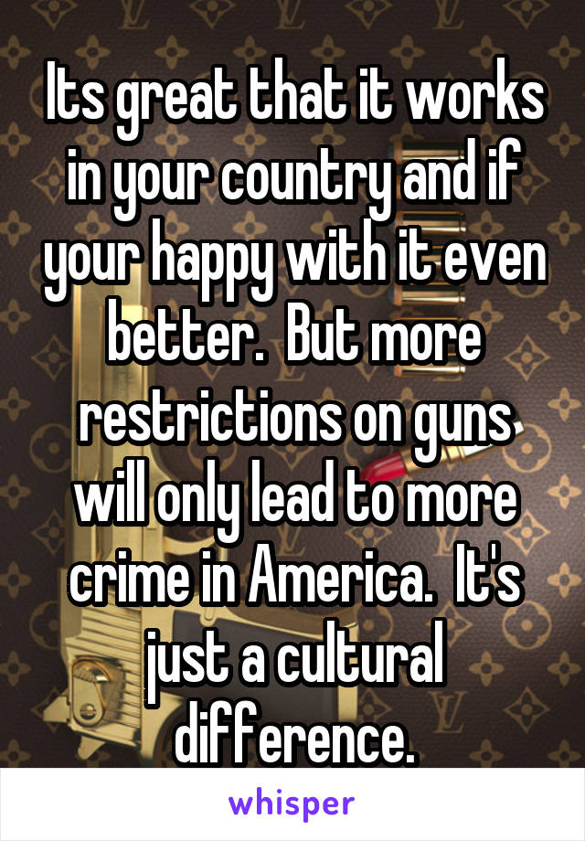 Its great that it works in your country and if your happy with it even better.  But more restrictions on guns will only lead to more crime in America.  It's just a cultural difference.