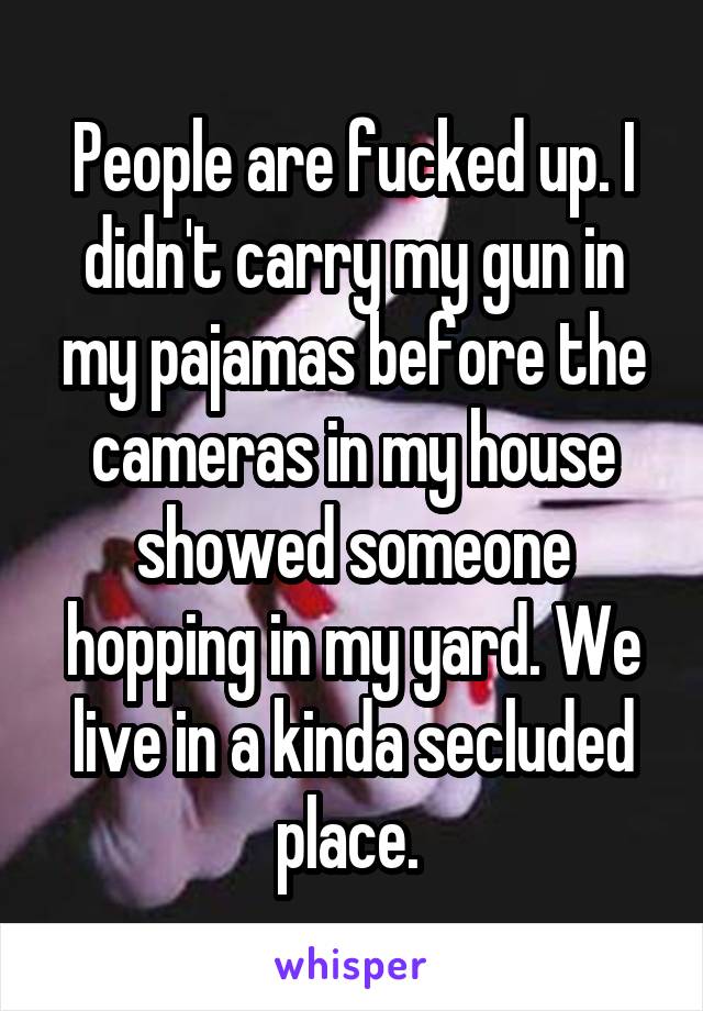 People are fucked up. I didn't carry my gun in my pajamas before the cameras in my house showed someone hopping in my yard. We live in a kinda secluded place. 