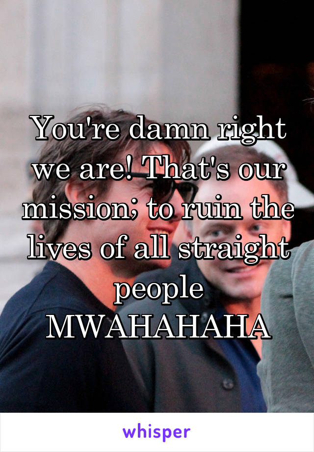 You're damn right we are! That's our mission; to ruin the lives of all straight people MWAHAHAHA