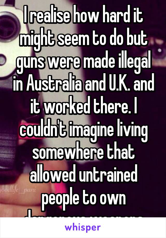 I realise how hard it might seem to do but guns were made illegal in Australia and U.K. and it worked there. I couldn't imagine living somewhere that allowed untrained people to own dangerous weapons