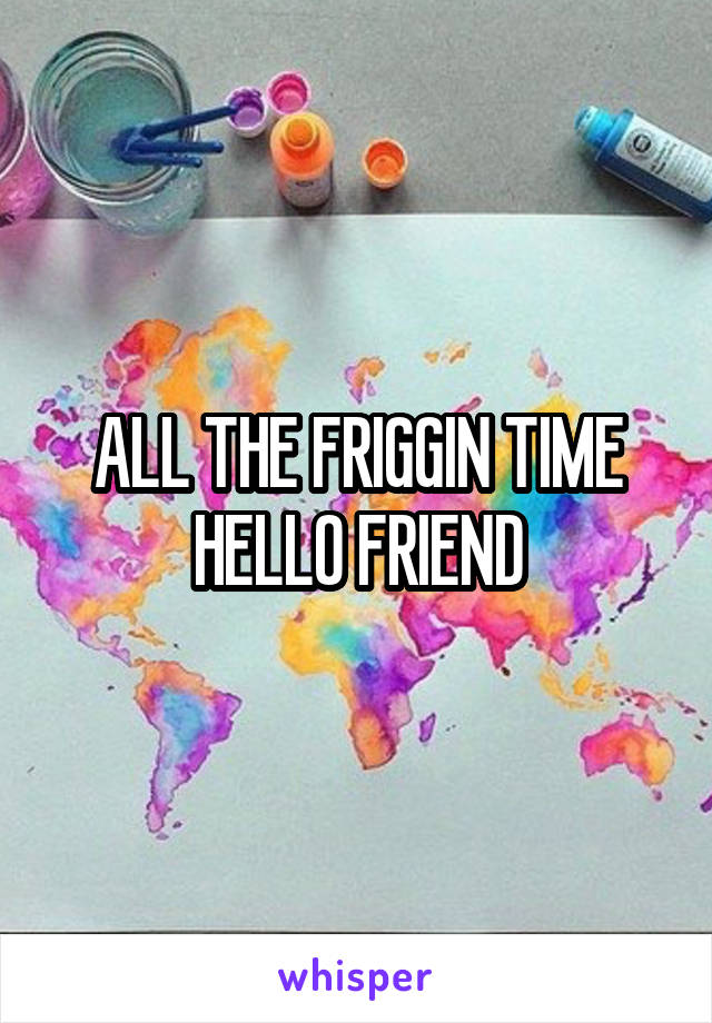 ALL THE FRIGGIN TIME HELLO FRIEND