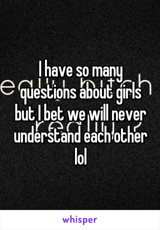 I have so many questions about girls but I bet we will never understand each other lol