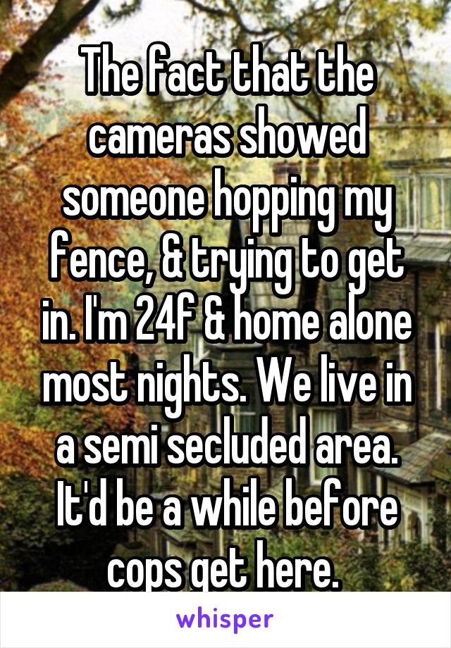 The fact that the cameras showed someone hopping my fence, & trying to get in. I'm 24f & home alone most nights. We live in a semi secluded area. It'd be a while before cops get here. 