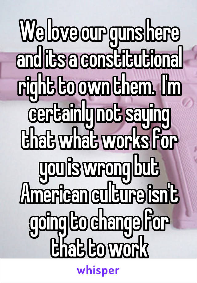 We love our guns here and its a constitutional right to own them.  I'm certainly not saying that what works for you is wrong but American culture isn't going to change for that to work