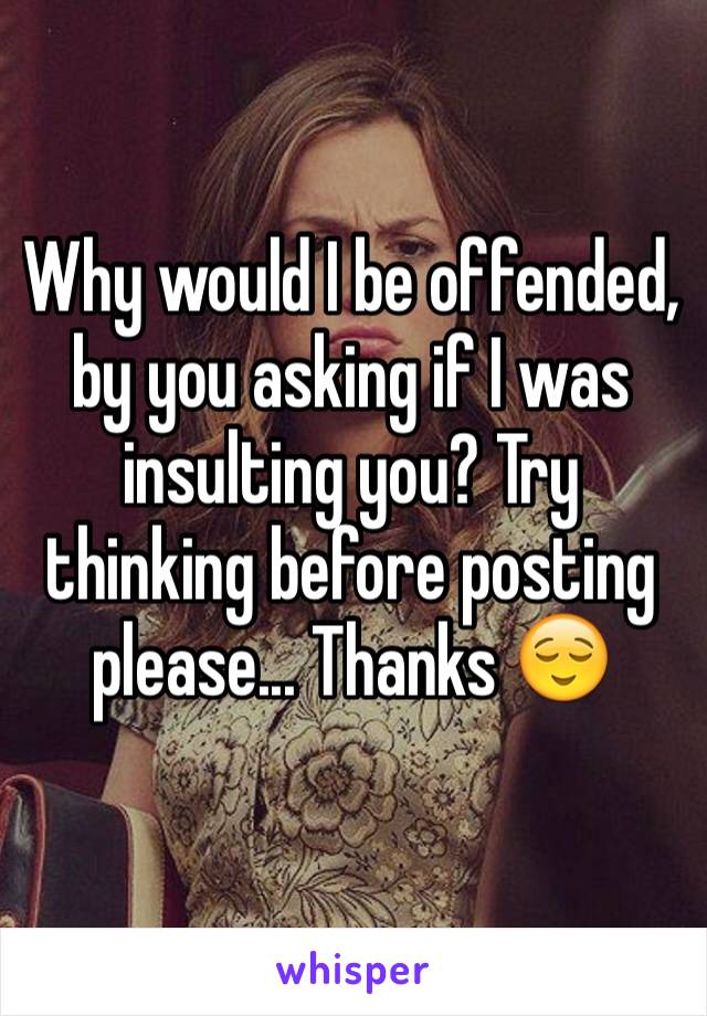 Why would I be offended, by you asking if I was insulting you? Try thinking before posting please... Thanks 😌