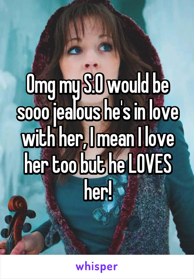 Omg my S.O would be sooo jealous he's in love with her, I mean I love her too but he LOVES her!