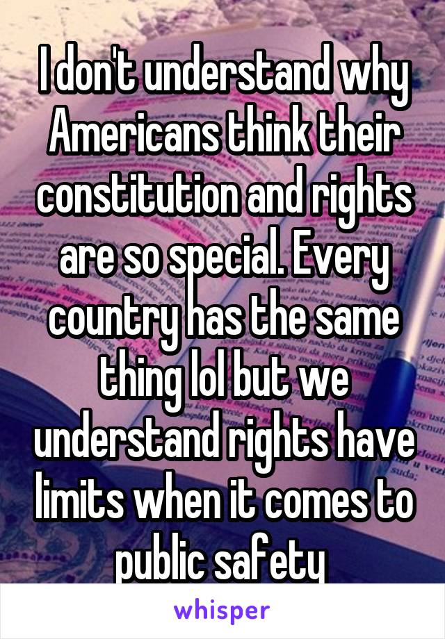 I don't understand why Americans think their constitution and rights are so special. Every country has the same thing lol but we understand rights have limits when it comes to public safety 