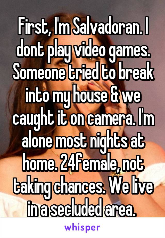 First, I'm Salvadoran. I dont play video games. Someone tried to break into my house & we caught it on camera. I'm alone most nights at home. 24female, not taking chances. We live in a secluded area. 