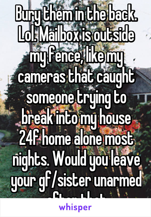 Bury them in the back. Lol. Mailbox is outside my fence, like my cameras that caught someone trying to break into my house 24f home alone most nights. Would you leave your gf/sister unarmed after that