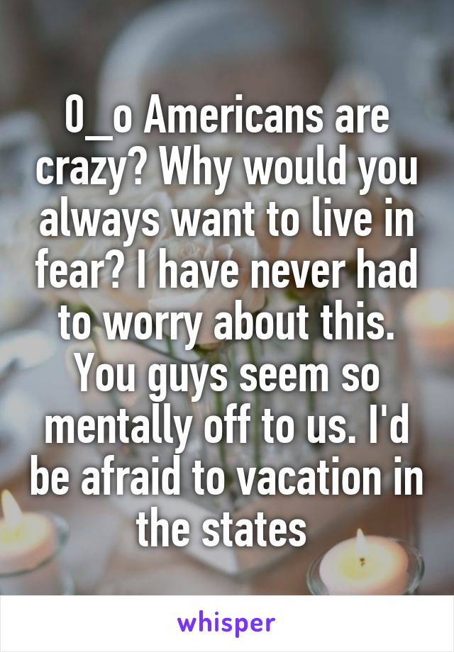 0_o Americans are crazy? Why would you always want to live in fear? I have never had to worry about this. You guys seem so mentally off to us. I'd be afraid to vacation in the states 