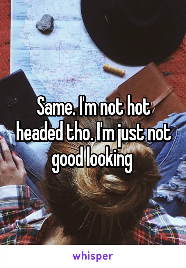 Same. I'm not hot headed tho. I'm just not good looking 