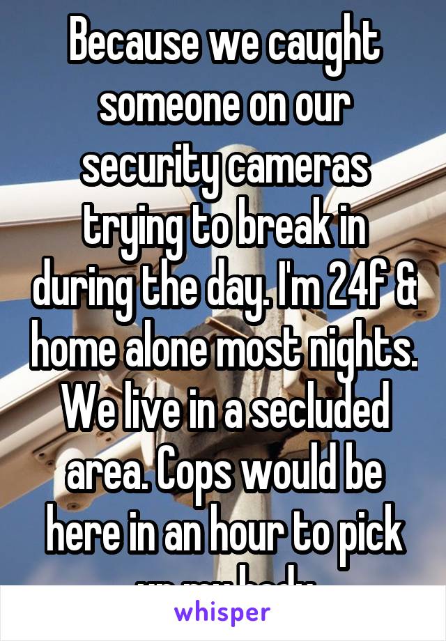 Because we caught someone on our security cameras trying to break in during the day. I'm 24f & home alone most nights. We live in a secluded area. Cops would be here in an hour to pick up my body
