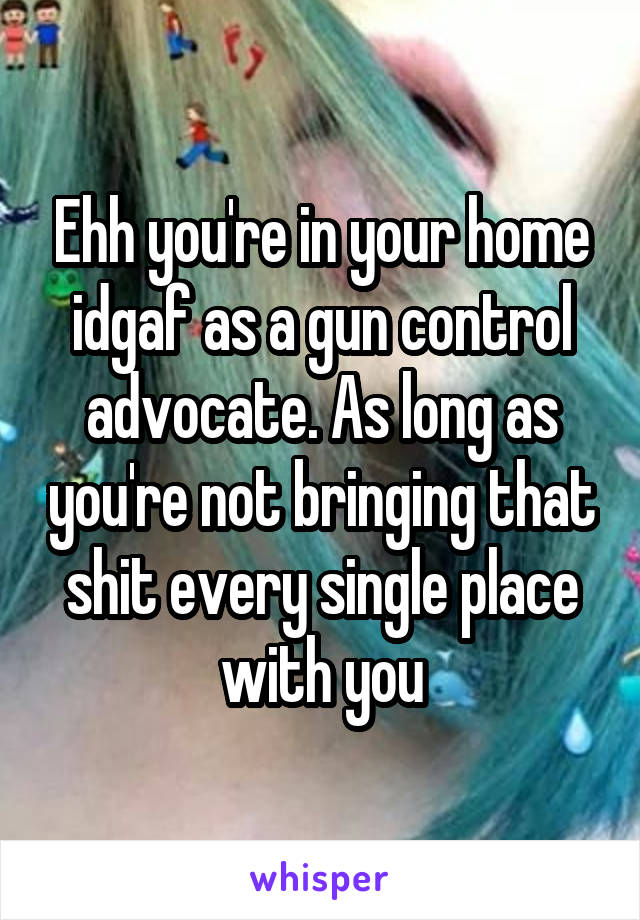 Ehh you're in your home idgaf as a gun control advocate. As long as you're not bringing that shit every single place with you