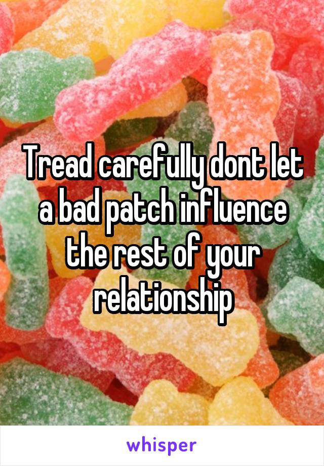 Tread carefully dont let a bad patch influence the rest of your relationship