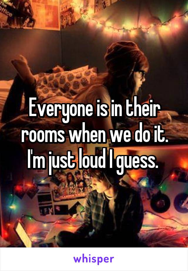 Everyone is in their rooms when we do it. I'm just loud I guess. 