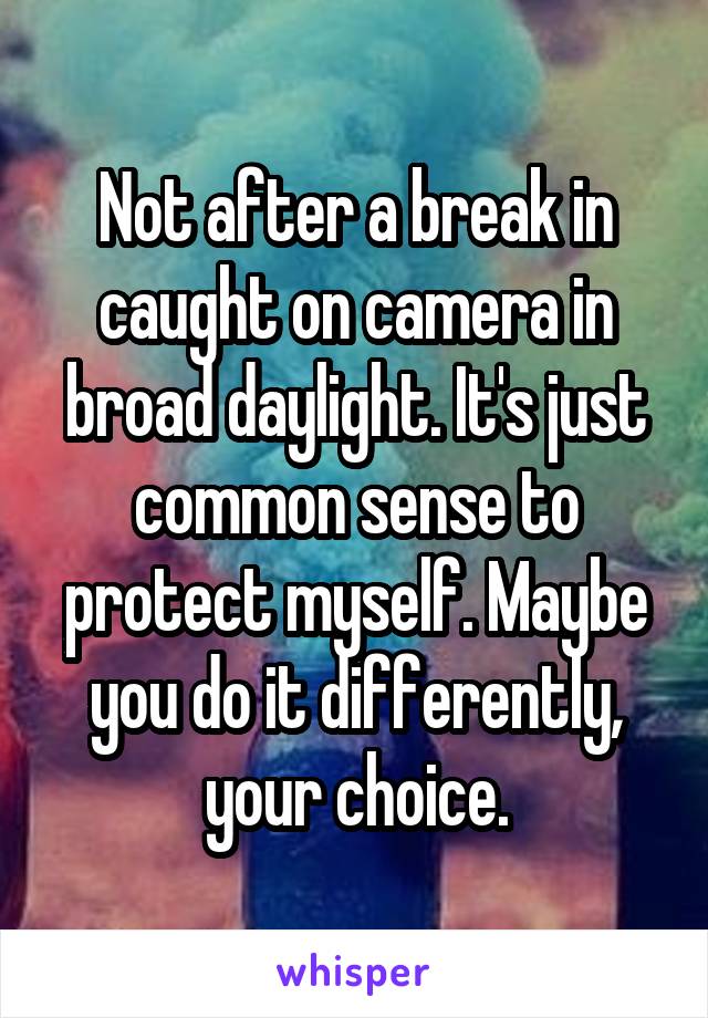 Not after a break in caught on camera in broad daylight. It's just common sense to protect myself. Maybe you do it differently, your choice.