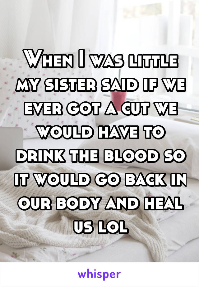 When I was little my sister said if we ever got a cut we would have to drink the blood so it would go back in our body and heal us lol