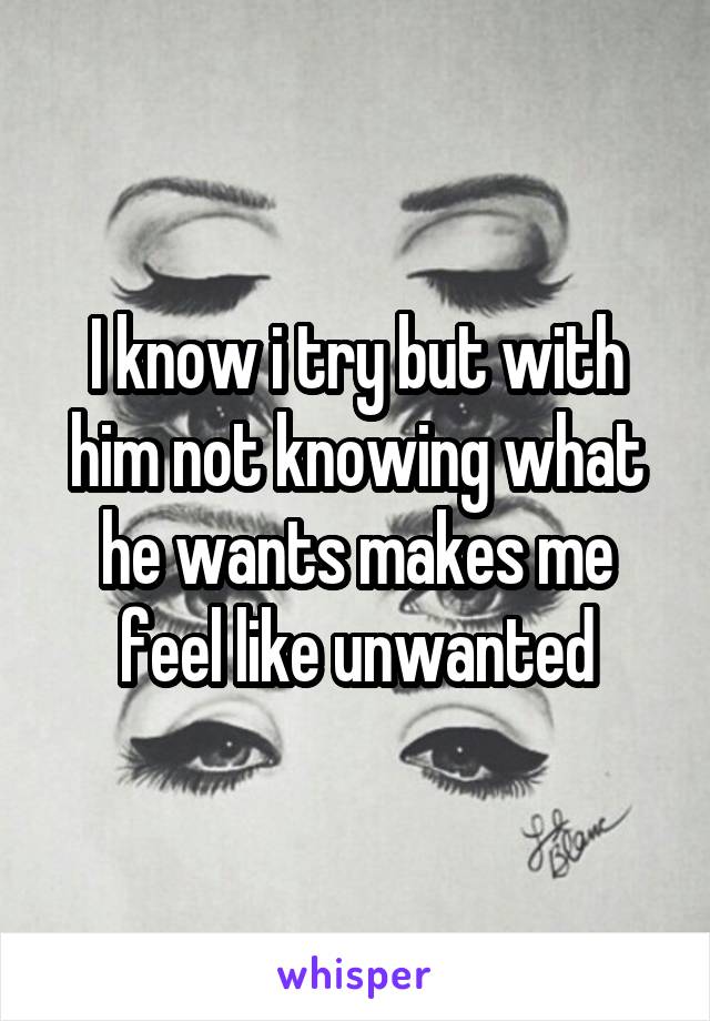 I know i try but with him not knowing what he wants makes me feel like unwanted