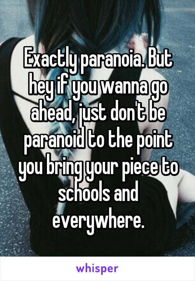 Exactly paranoia. But hey if you wanna go ahead, just don't be paranoid to the point you bring your piece to schools and everywhere.