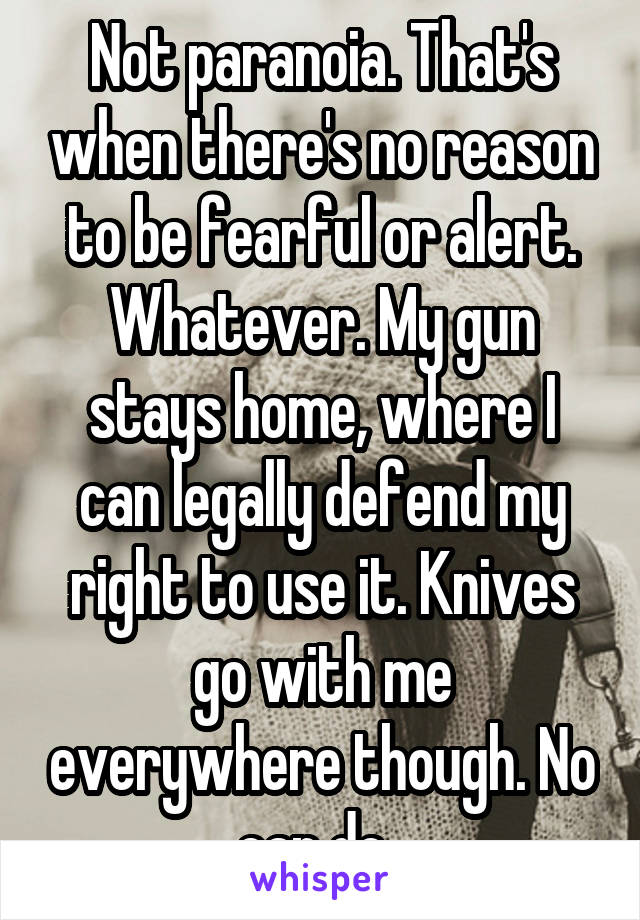 Not paranoia. That's when there's no reason to be fearful or alert. Whatever. My gun stays home, where I can legally defend my right to use it. Knives go with me everywhere though. No can do. 