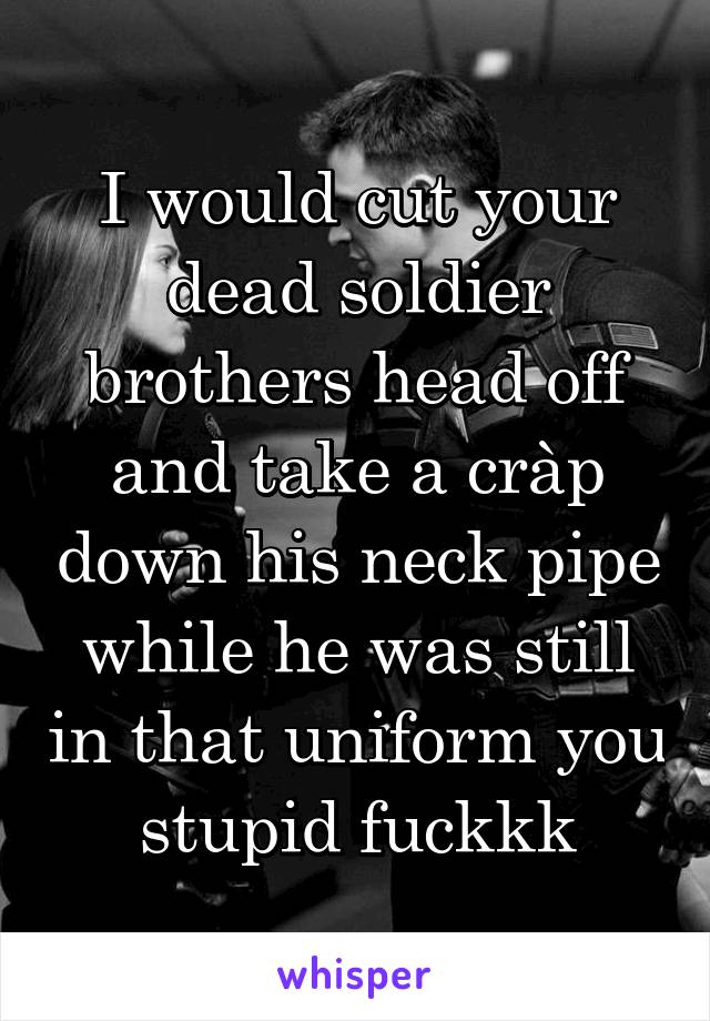 I would cut your dead soldier brothers head off and take a cràp down his neck pipe while he was still in that uniform you stupid fuckkk